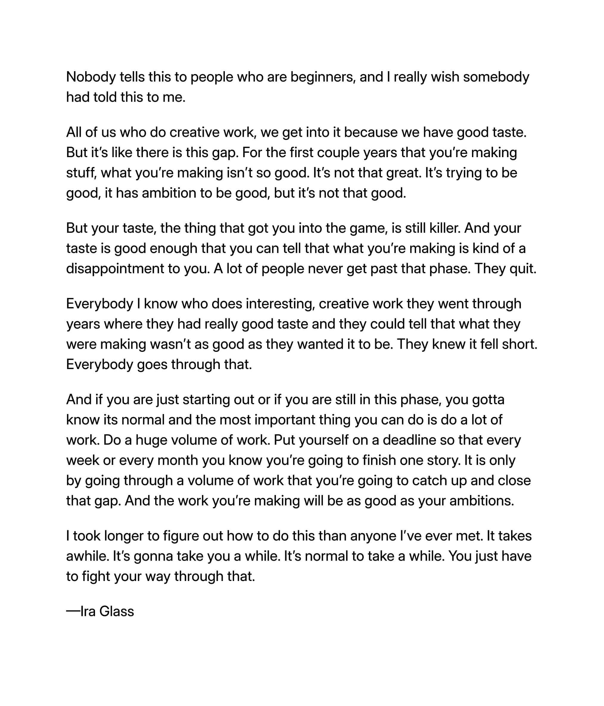 A quote by Ira Glass on creative work and perseverance. The quote emphasizes the gap between one’s taste and the quality of their early work, and encourages continuous practice and production to close that gap. Glass advises to work through the initial phase where work falls short of one’s ambitions, and not to give up.